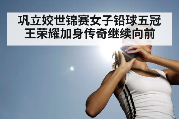 巩立姣世锦赛女子铅球五冠王荣耀加身传奇继续向前